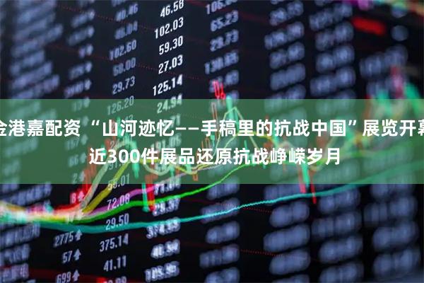 金港嘉配资 “山河迹忆——手稿里的抗战中国”展览开幕&#32;近300件展品还原抗战峥嵘岁月