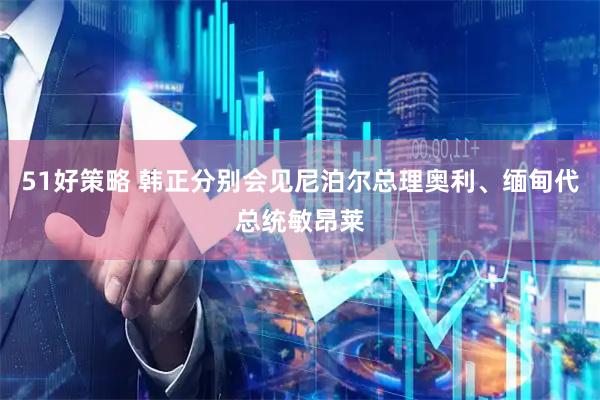 51好策略 韩正分别会见尼泊尔总理奥利、缅甸代总统敏昂莱