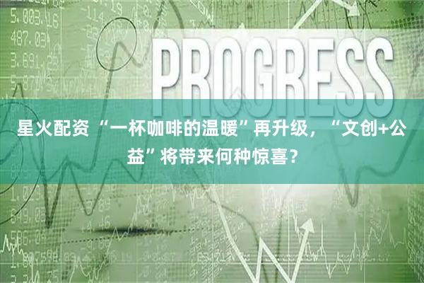 星火配资 “一杯咖啡的温暖”再升级，“文创+公益”将带来何种惊喜？