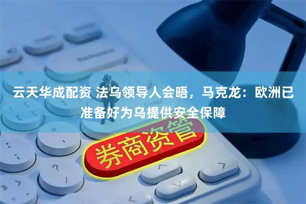 云天华成配资 法乌领导人会晤，马克龙：欧洲已准备好为乌提供安全保障