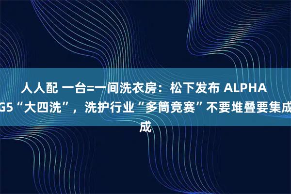 人人配 一台=一间洗衣房：松下发布 ALPHA G5“大四洗”，洗护行业“多筒竞赛”不要堆叠要集成