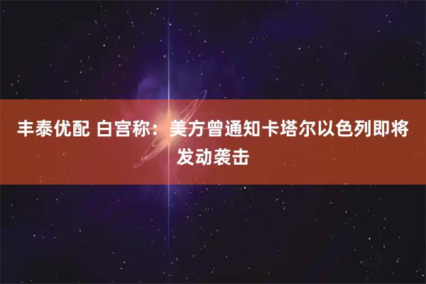 丰泰优配 白宫称：美方曾通知卡塔尔以色列即将发动袭击
