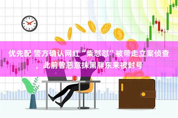 优先配 警方确认网红“柴怼怼”被带走立案侦查，此前曾恶意抹黑胖东来被封号