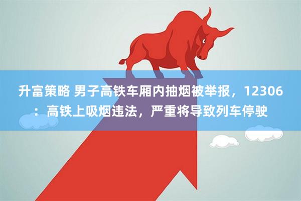 升富策略 男子高铁车厢内抽烟被举报，12306：高铁上吸烟违法，严重将导致列车停驶