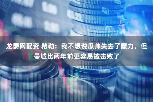 龙爵网配资 希勒：我不想说瓜帅失去了魔力，但曼城比两年前更容易被击败了