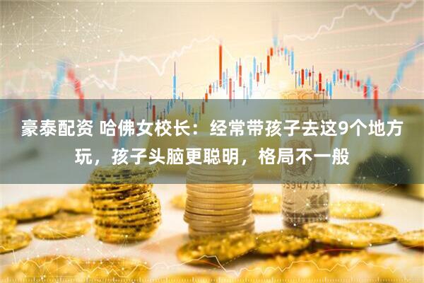 豪泰配资 哈佛女校长：经常带孩子去这9个地方玩，孩子头脑更聪明，格局不一般