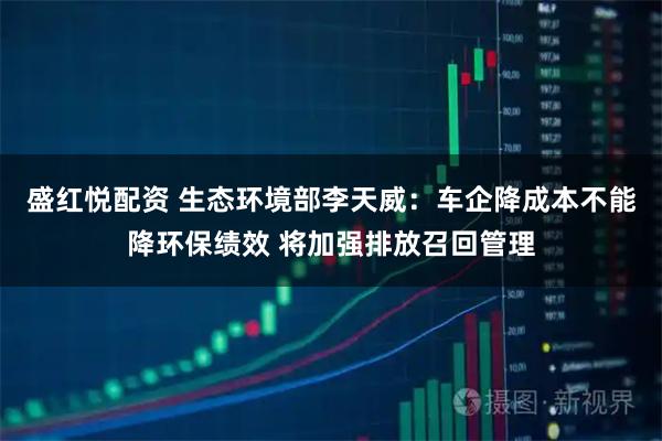 盛红悦配资 生态环境部李天威：车企降成本不能降环保绩效 将加强排放召回管理