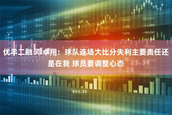 优羊二融 邓卓翔：球队连场大比分失利主要责任还是在我 球员要调整心态