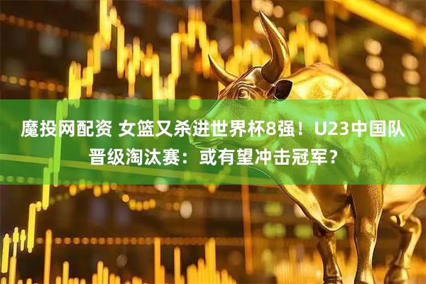 魔投网配资 女篮又杀进世界杯8强！U23中国队晋级淘汰赛：或有望冲击冠军？