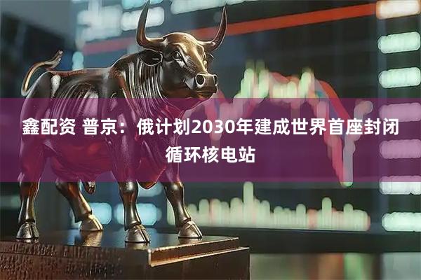 鑫配资 普京：俄计划2030年建成世界首座封闭循环核电站