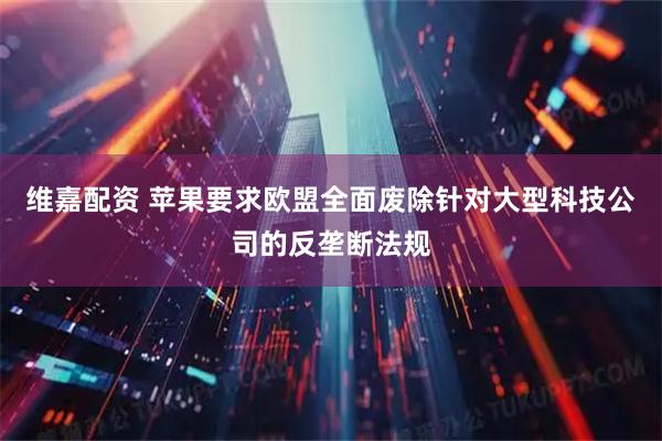 维嘉配资 苹果要求欧盟全面废除针对大型科技公司的反垄断法规