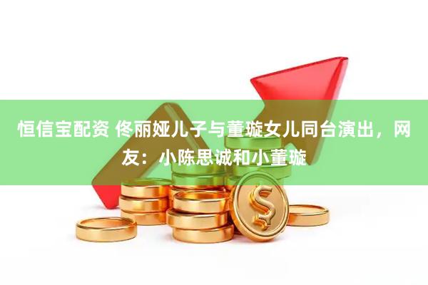 恒信宝配资 佟丽娅儿子与董璇女儿同台演出，网友：小陈思诚和小董璇