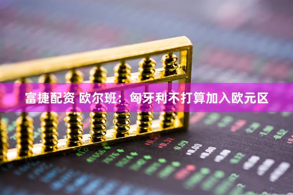 富捷配资 欧尔班：匈牙利不打算加入欧元区