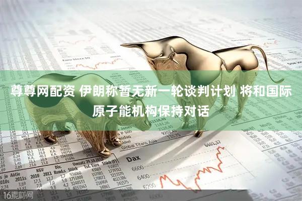 尊尊网配资 伊朗称暂无新一轮谈判计划 将和国际原子能机构保持对话