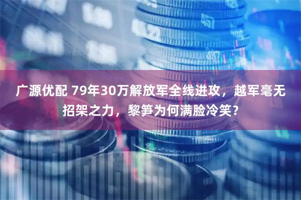 广源优配 79年30万解放军全线进攻，越军毫无招架之力，黎笋为何满脸冷笑？