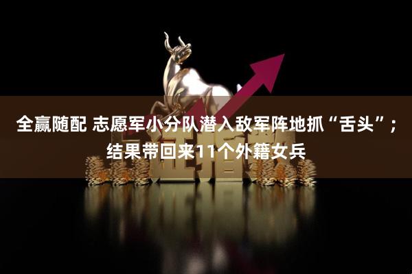 全赢随配 志愿军小分队潜入敌军阵地抓“舌头”；结果带回来11个外籍女兵