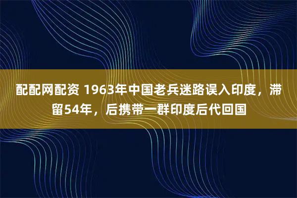 配配网配资 1963年中国老兵迷路误入印度，滞留54年，后携带一群印度后代回国