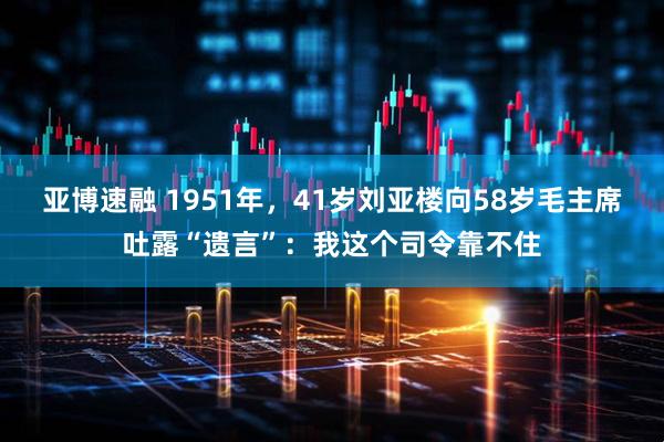 亚博速融 1951年，41岁刘亚楼向58岁毛主席吐露“遗言”：我这个司令靠不住