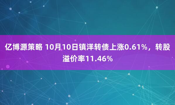 亿博源策略 10月10日镇洋转债上涨0.61%，转股溢价率11.46%