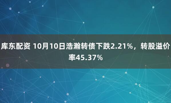 库东配资 10月10日浩瀚转债下跌2.21%，转股溢价率45.37%