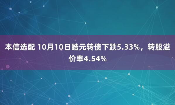 本信选配 10月10日皓元转债下跌5.33%，转股溢价率4.54%