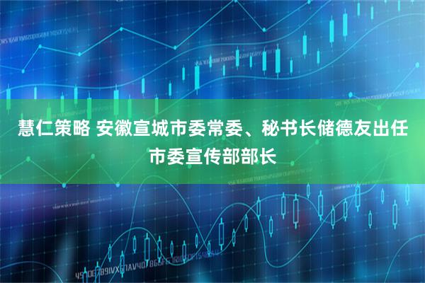 慧仁策略 安徽宣城市委常委、秘书长储德友出任市委宣传部部长