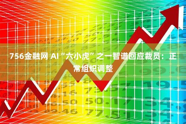 756金融网 AI“六小虎”之一智谱回应裁员：正常组织调整