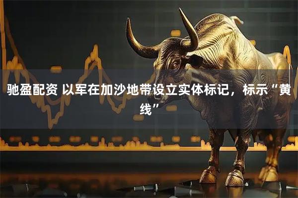 驰盈配资 以军在加沙地带设立实体标记，标示“黄线”