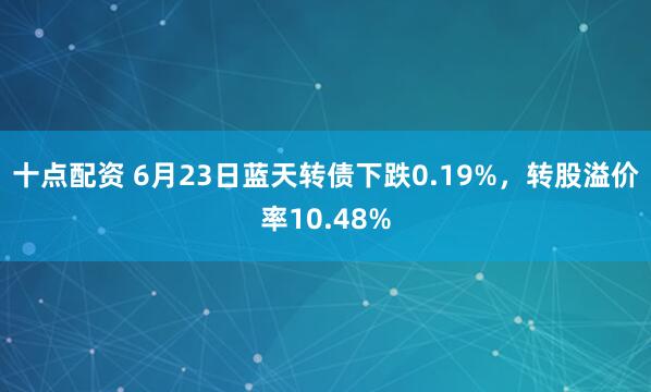 十点配资 6月23日蓝天转债下跌0.19%，转股溢价率10.48%
