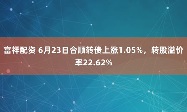 富祥配资 6月23日合顺转债上涨1.05%，转股溢价率22.62%
