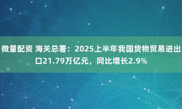 微量配资 海关总署：2025上半年我国货物贸易进出口21.79万亿元，同比增长2.9%