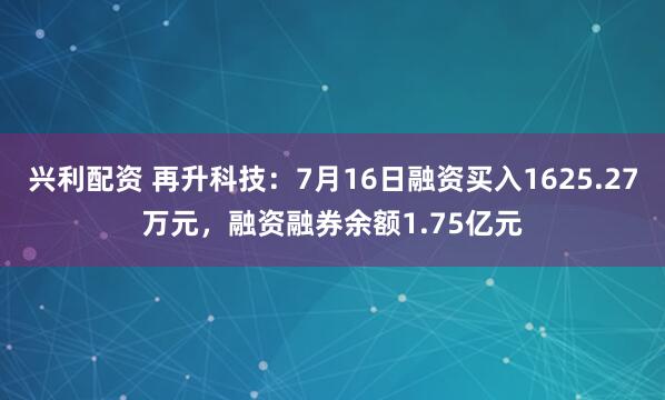 兴利配资 再升科技:7月16日融资买入1625.27万元,融资融券余额1.75亿元
