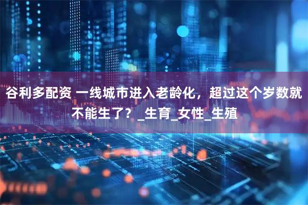 谷利多配资 一线城市进入老龄化,超过这个岁数就不能生了?_生育_女性_生殖