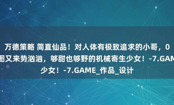 万德策略 简直仙品！对人体有极致追求的小哥，00后低龄触新图又来势汹汹，够甜也够野的机械寄生少女！-7.GAME_作品_设计