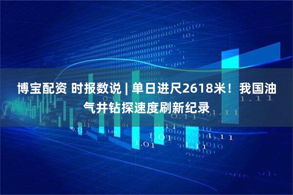 博宝配资 时报数说 | 单日进尺2618米！我国油气井钻探速度刷新纪录