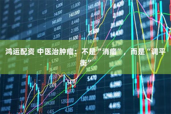 鸿运配资 中医治肿瘤：不是“消瘤”，而是“调平衡”