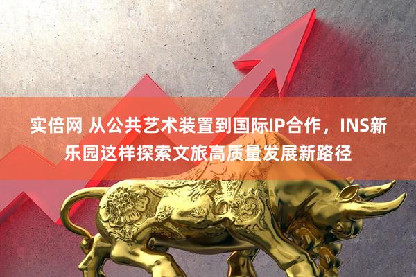 实倍网 从公共艺术装置到国际IP合作，INS新乐园这样探索文旅高质量发展新路径