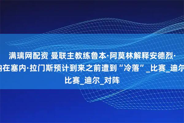满璃网配资 曼联主教练鲁本·阿莫林解释安德烈·奥纳纳在塞内·拉门斯预计到来之前遭到“冷落”_比赛_迪尔_对阵