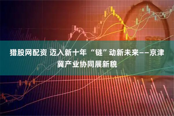 猎股网配资 迈入新十年 “链”动新未来——京津冀产业协同展新貌