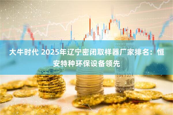 大牛时代 2025年辽宁密闭取样器厂家排名：恒安特种环保设备领先