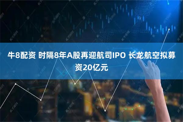 牛8配资 时隔8年A股再迎航司IPO 长龙航空拟募资20亿元