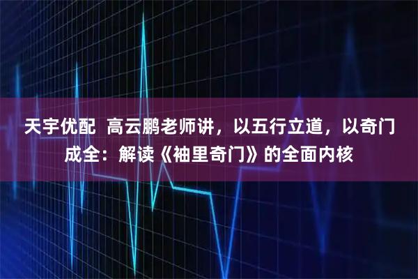 天宇优配 高云鹏老师讲,以五行立道,以奇门成全:解读《袖里奇门》的全面内核