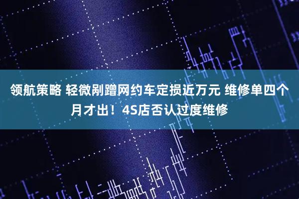 领航策略 轻微剐蹭网约车定损近万元 维修单四个月才出！4S店否认过度维修